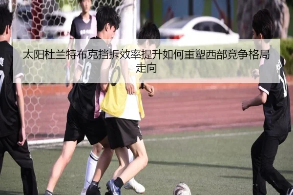 太阳杜兰特布克挡拆效率提升如何重塑西部竞争格局走向