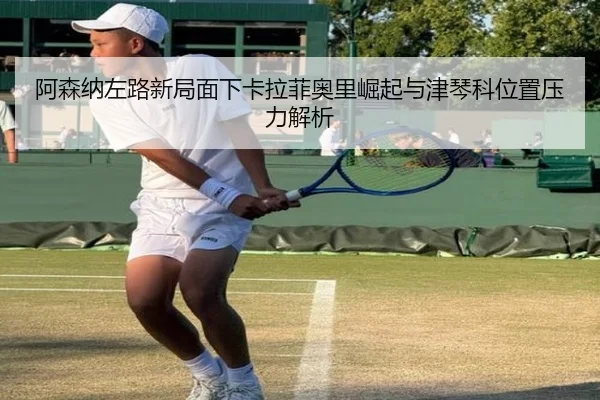 阿森纳左路新局面下卡拉菲奥里崛起与津琴科位置压力解析