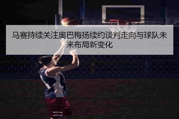 马赛持续关注奥巴梅扬续约谈判走向与球队未来布局新变化
